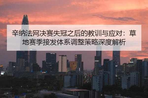 辛纳法网决赛失冠之后的教训与应对：草地赛季接发体系调整策略深度解析